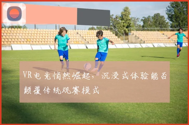 VR电竞悄然崛起,沉浸式体验能否颠覆传统观赛模式