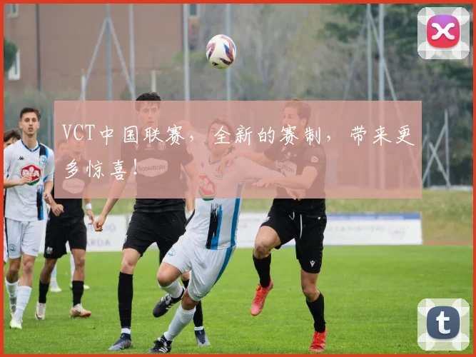 VCT中国联赛，全新的赛制，带来更多惊喜！